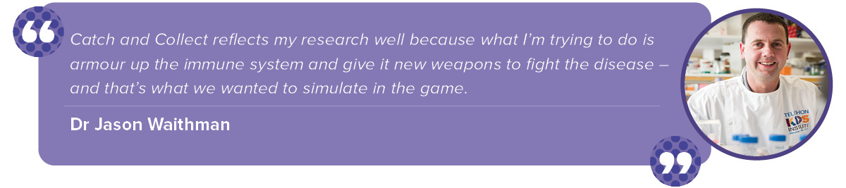 "Catch and Collect reflects my research well because what I’m trying to do is armour up the immune system and give it new weapons to fight the disease – and that’s what we wanted to simulate in the game."